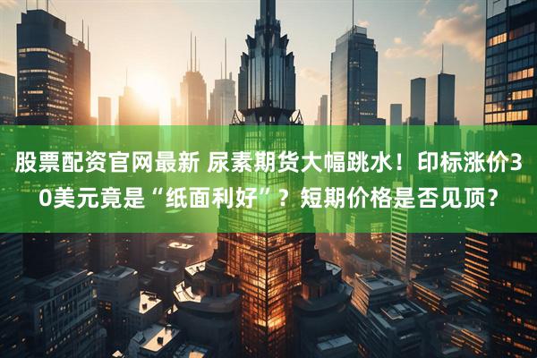 股票配资官网最新 尿素期货大幅跳水！印标涨价30美元竟是“纸面利好”？短期价格是否见顶？