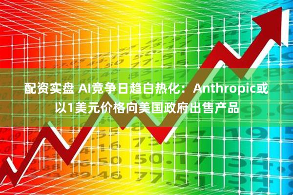 配资实盘 AI竞争日趋白热化：Anthropic或以1美元价格向美国政府出售产品