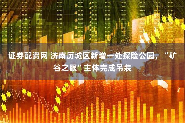 证劵配资网 济南历城区新增一处探险公园，“矿谷之眼”主体完成吊装