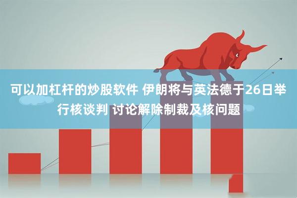 可以加杠杆的炒股软件 伊朗将与英法德于26日举行核谈判 讨论解除制裁及核问题