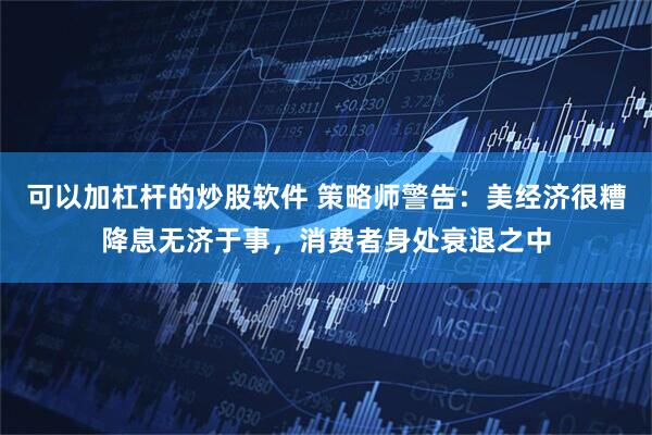 可以加杠杆的炒股软件 策略师警告：美经济很糟降息无济于事，消费者身处衰退之中