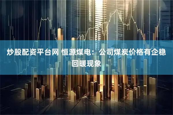 炒股配资平台网 恒源煤电：公司煤炭价格有企稳回暖现象