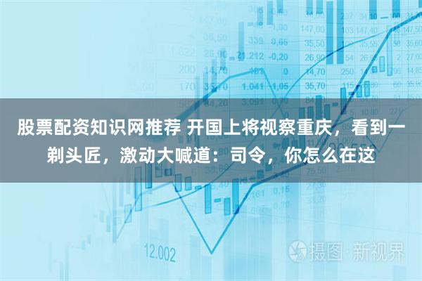 股票配资知识网推荐 开国上将视察重庆，看到一剃头匠，激动大喊道：司令，你怎么在这