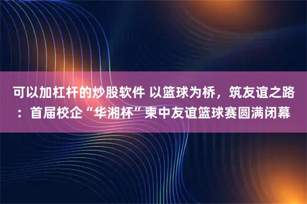 可以加杠杆的炒股软件 以篮球为桥，筑友谊之路：首届校企“华湘杯”柬中友谊篮球赛圆满闭幕