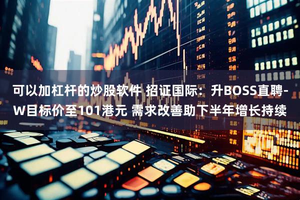 可以加杠杆的炒股软件 招证国际：升BOSS直聘-W目标价至101港元 需求改善助下半年增长持续