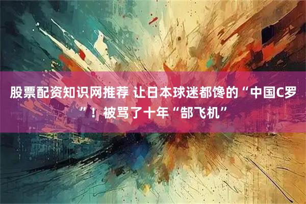 股票配资知识网推荐 让日本球迷都馋的“中国C罗”！被骂了十年“郜飞机”