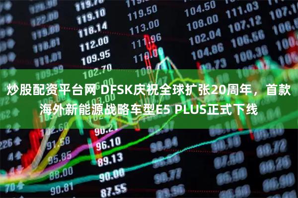 炒股配资平台网 DFSK庆祝全球扩张20周年，首款海外新能源战略车型E5 PLUS正式下线