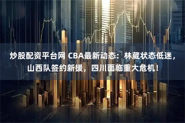 炒股配资平台网 CBA最新动态：林葳状态低迷，山西队签约新援，四川面临重大危机！