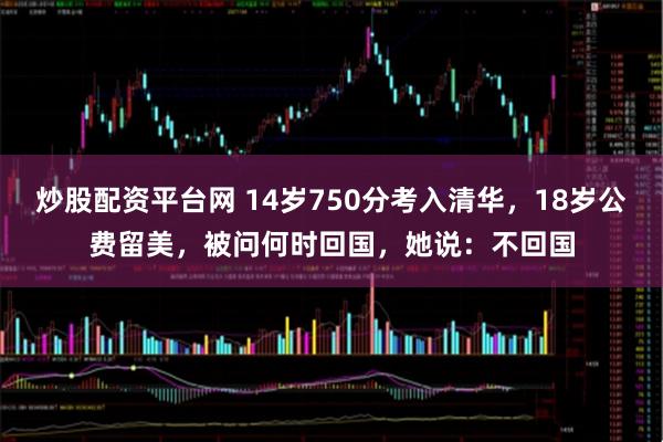 炒股配资平台网 14岁750分考入清华，18岁公费留美，被问何时回国，她说：不回国
