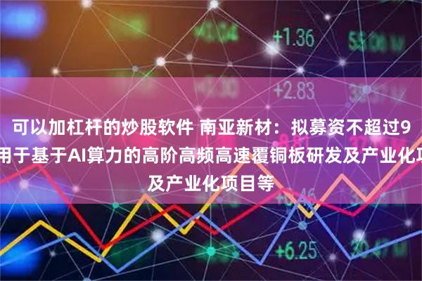 可以加杠杆的炒股软件 南亚新材：拟募资不超过9亿元 用于基于AI算力的高阶高频高速覆铜板研发及产业化项目等