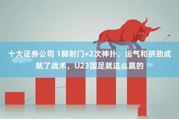 十大证券公司 1脚射门+2次神扑，运气和拼劲成就了战术，U23国足就这么赢的