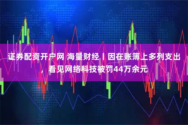 证券配资开户网 海量财经丨因在账簿上多列支出，看见网络科技被罚44万余元