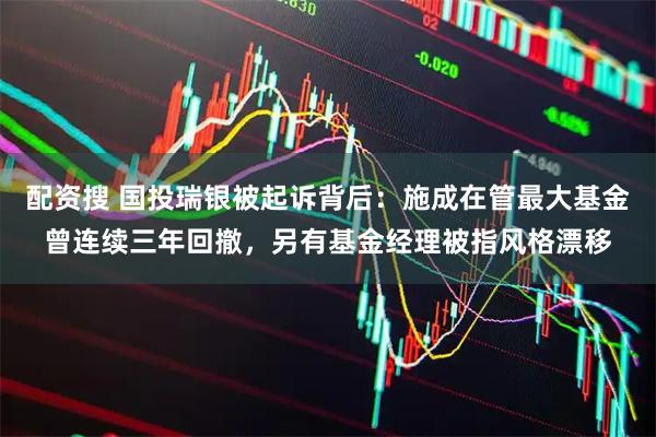 配资搜 国投瑞银被起诉背后：施成在管最大基金曾连续三年回撤，另有基金经理被指风格漂移