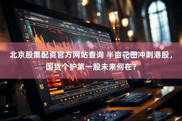 北京股票配资官方网站查询 半亩花田冲刺港股，国货个护第一股未来何在？