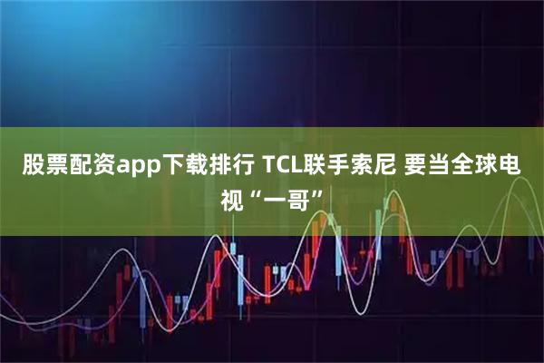 股票配资app下载排行 TCL联手索尼 要当全球电视“一哥”
