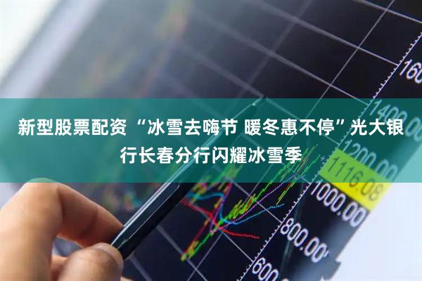 新型股票配资 “冰雪去嗨节 暖冬惠不停”光大银行长春分行闪耀冰雪季