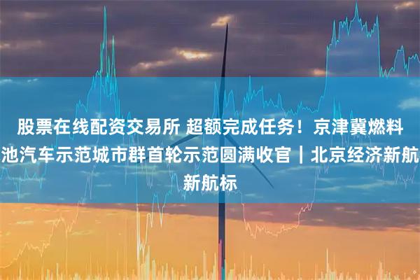 股票在线配资交易所 超额完成任务！京津冀燃料电池汽车示范城市群首轮示范圆满收官｜北京经济新航标