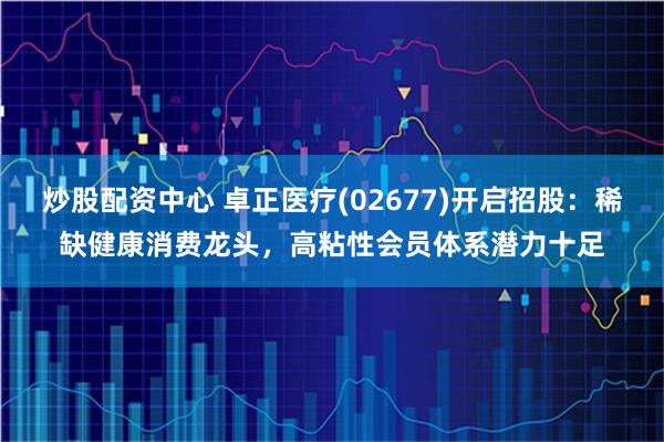 炒股配资中心 卓正医疗(02677)开启招股：稀缺健康消费龙头，高粘性会员体系潜力十足