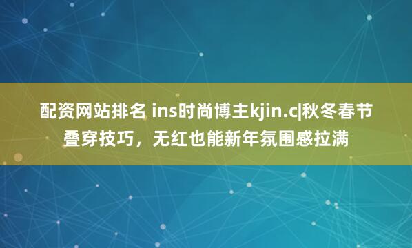 配资网站排名 ins时尚博主kjin.c|秋冬春节叠穿技巧，无红也能新年氛围感拉满