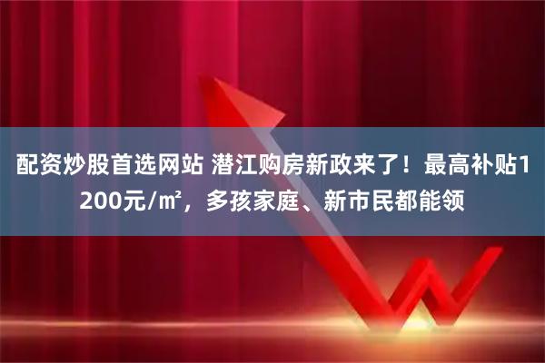 配资炒股首选网站 潜江购房新政来了！最高补贴1200元/㎡，多孩家庭、新市民都能领