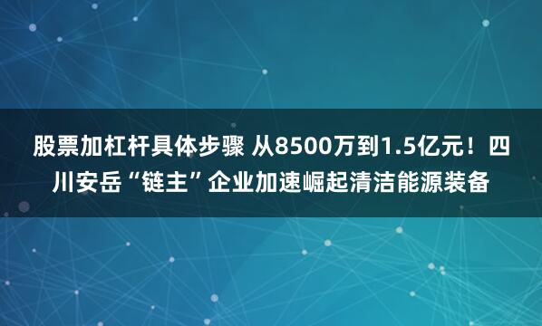 股票加杠杆具体步骤 从8500万到1.5亿元！四川安岳“链主”企业加速崛起清洁能源装备