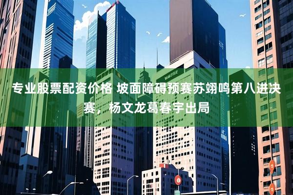 专业股票配资价格 坡面障碍预赛苏翊鸣第八进决赛，杨文龙葛春宇出局
