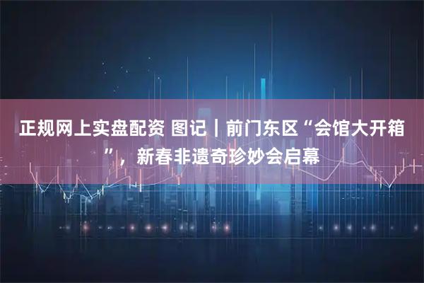 正规网上实盘配资 图记｜前门东区“会馆大开箱”，新春非遗奇珍妙会启幕