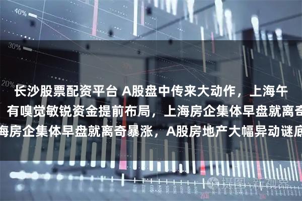长沙股票配资平台 A股盘中传来大动作，上海午后发布楼市“沪七条”！有嗅觉敏锐资金提前布局，上海房企集体早盘就离奇暴涨，A股房地产大幅异动谜底揭开