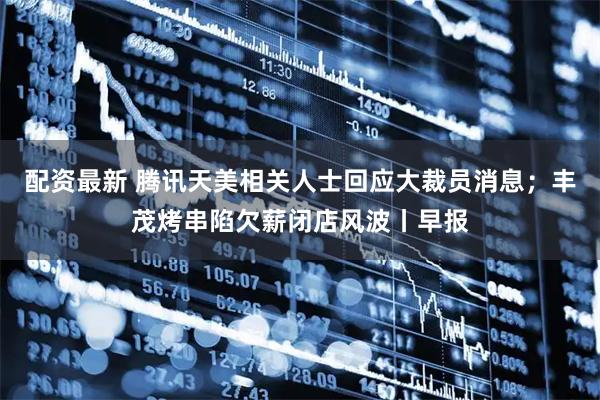 配资最新 腾讯天美相关人士回应大裁员消息；丰茂烤串陷欠薪闭店风波丨早报