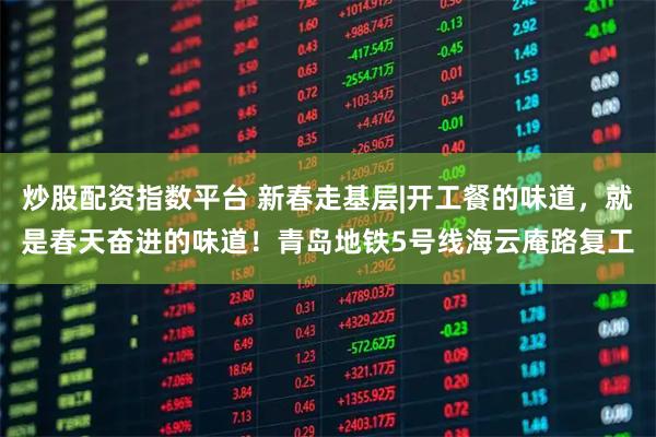 炒股配资指数平台 新春走基层|开工餐的味道，就是春天奋进的味道！青岛地铁5号线海云庵路复工