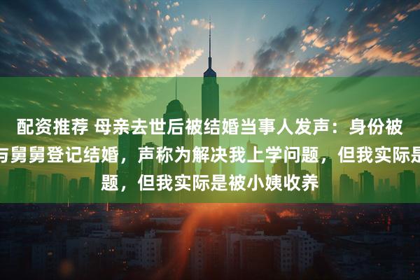 配资推荐 母亲去世后被结婚当事人发声：身份被舅妈冒用后与舅舅登记结婚，声称为解决我上学问题，但我实际是被小姨收养