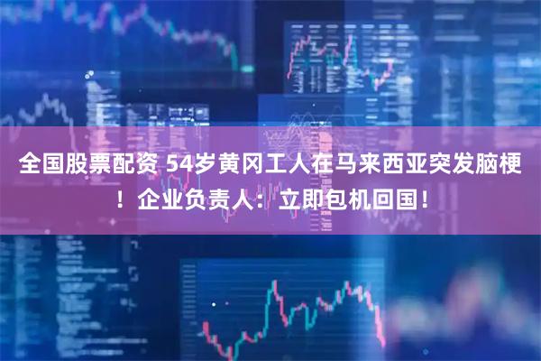 全国股票配资 54岁黄冈工人在马来西亚突发脑梗！企业负责人：立即包机回国！