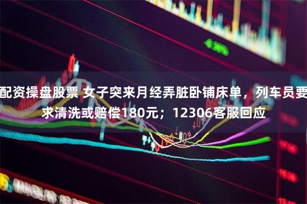 配资操盘股票 女子突来月经弄脏卧铺床单，列车员要求清洗或赔偿180元；12306客服回应