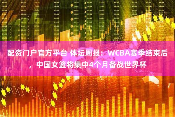 配资门户官方平台 体坛周报：WCBA赛季结束后，中国女篮将集中4个月备战世界杯