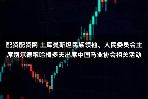 配资配资网 土库曼斯坦民族领袖、人民委员会主席别尔德穆哈梅多夫出席中国马业协会相关活动