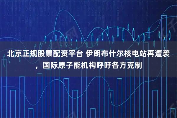 北京正规股票配资平台 伊朗布什尔核电站再遭袭，国际原子能机构呼吁各方克制