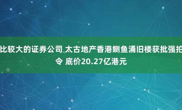 比较大的证券公司 太古地产香港鲗鱼涌旧楼获批强拍令 底价20.27亿港元