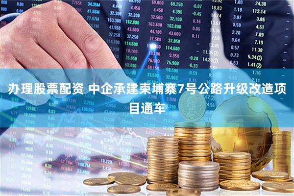 办理股票配资 中企承建柬埔寨7号公路升级改造项目通车